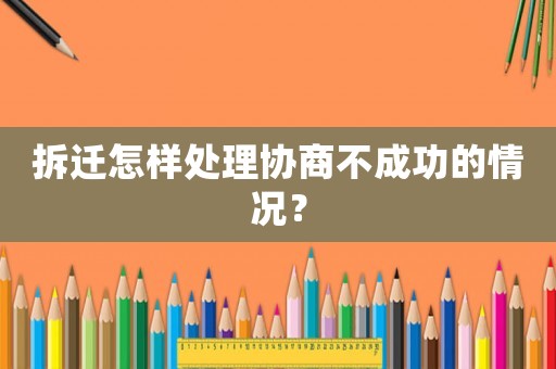拆遷怎樣處理協(xié)商不成功的情況？