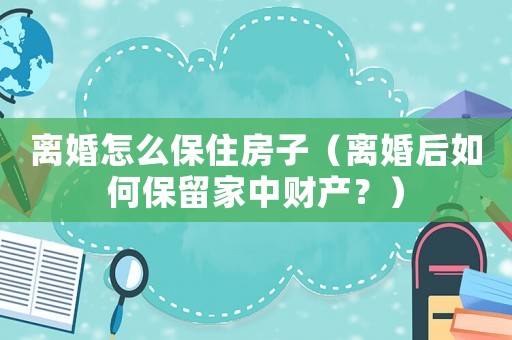離婚怎么保住房子（離婚后如何保留家中財產(chǎn)？）