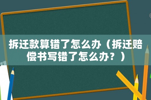 拆遷款算錯了怎么辦（拆遷賠償書寫錯了怎么辦？）
