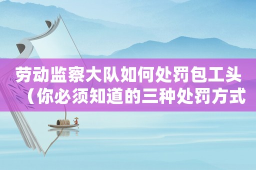 勞動(dòng)監(jiān)察大隊(duì)如何處罰包工頭（你必須知道的三種處罰方式）