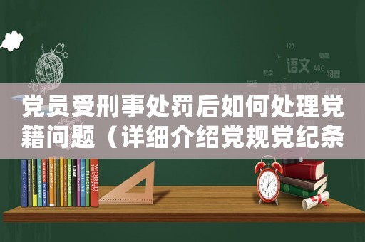 黨員受刑事處罰后如何處理黨籍問題（詳細(xì)介紹黨規(guī)黨紀(jì)條款）