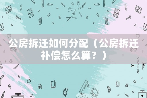 公房拆遷如何分配（公房拆遷補(bǔ)償怎么算？）