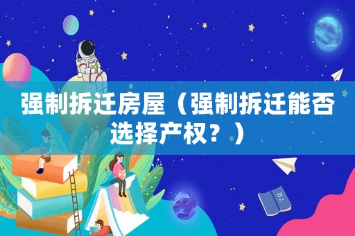 強(qiáng)制拆遷房屋（強(qiáng)制拆遷能否選擇產(chǎn)權(quán)？）