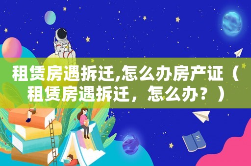 租賃房遇拆遷,怎么辦房產(chǎn)證（租賃房遇拆遷，怎么辦？）