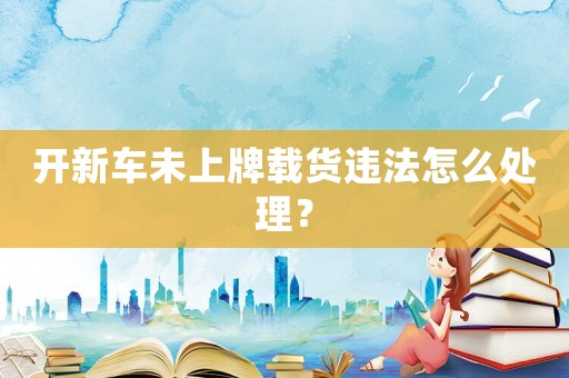 開(kāi)新車未上牌載貨違法怎么處理？