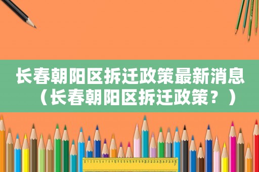 長春朝陽區(qū)拆遷政策最新消息（長春朝陽區(qū)拆遷政策？）