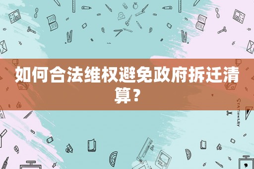 如何合法維權(quán)避免政府拆遷清算？