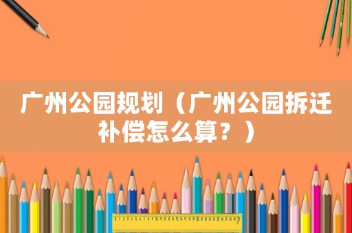 廣州公園規(guī)劃（廣州公園拆遷補(bǔ)償怎么算？）