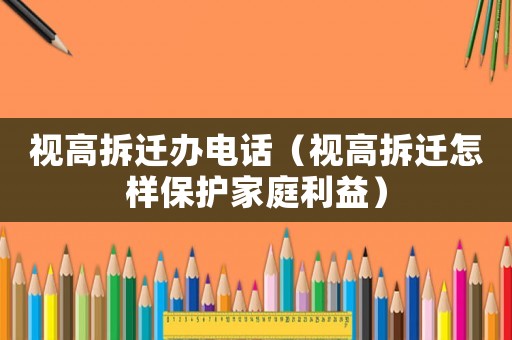 視高拆遷辦電話（視高拆遷怎樣保護(hù)家庭利益）