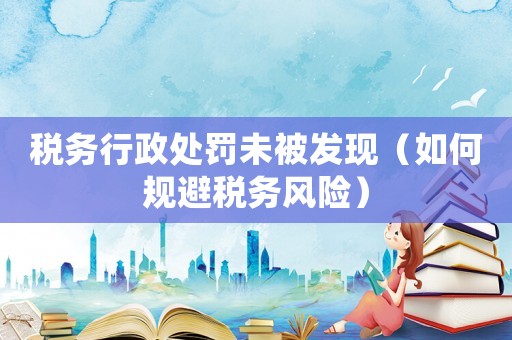 稅務(wù)行政處罰未被發(fā)現(xiàn)（如何規(guī)避稅務(wù)風(fēng)險）