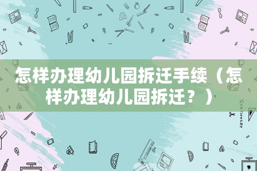 怎樣辦理幼兒園拆遷手續(xù)（怎樣辦理幼兒園拆遷？）