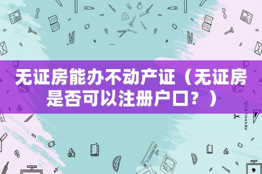無證房能辦不動產(chǎn)證（無證房是否可以注冊戶口？）