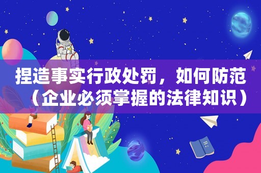 捏造事實(shí)行政處罰，如何防范（企業(yè)必須掌握的法律知識(shí)）