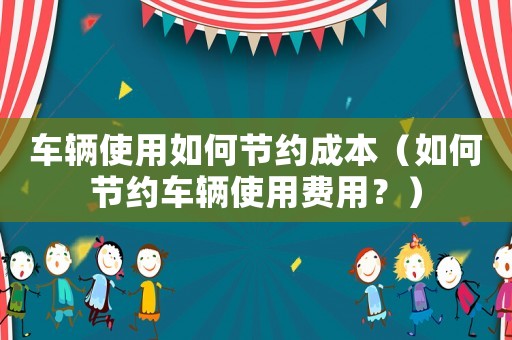 車輛使用如何節(jié)約成本（如何節(jié)約車輛使用費用？）