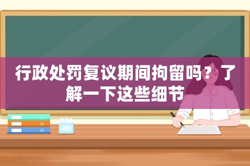 行政處罰復(fù)議期間拘留嗎？了解一下這些細(xì)節(jié)