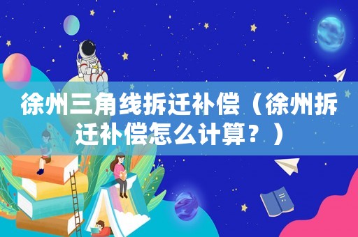 徐州三角線拆遷補(bǔ)償（徐州拆遷補(bǔ)償怎么計(jì)算？）