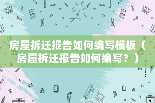 房屋拆遷報告如何編寫模板（房屋拆遷報告如何編寫？）
