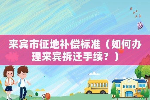 來(lái)賓市征地補(bǔ)償標(biāo)準(zhǔn)（如何辦理來(lái)賓拆遷手續(xù)？）
