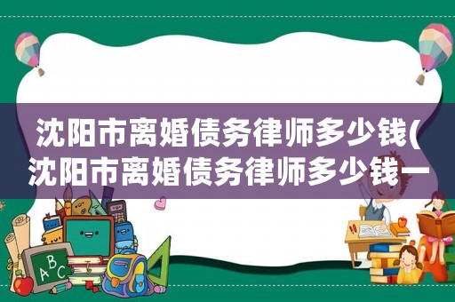 沈陽市離婚債務(wù)律師多少錢(沈陽市離婚債務(wù)律師多少錢一個(gè)月)