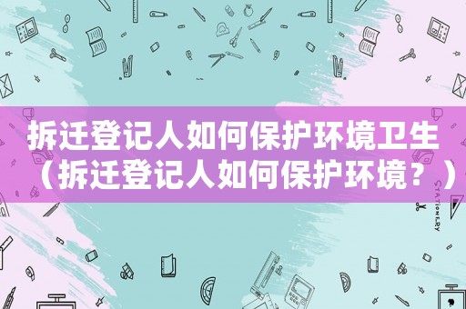 拆遷登記人如何保護環(huán)境衛(wèi)生（拆遷登記人如何保護環(huán)境？）