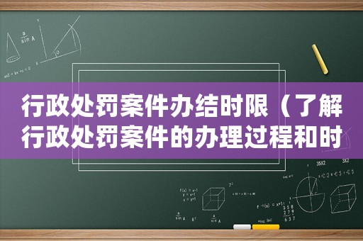 行政處罰案件辦結(jié)時限（了解行政處罰案件的辦理過程和時限）