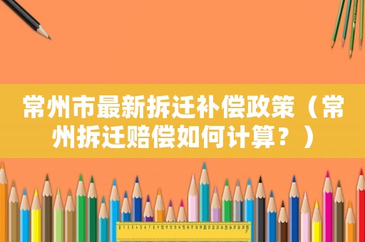 常州市最新拆遷補(bǔ)償政策（常州拆遷賠償如何計(jì)算？）