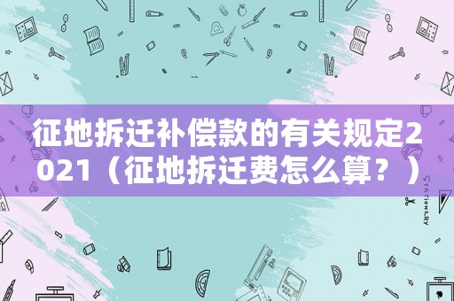 征地拆遷補(bǔ)償款的有關(guān)規(guī)定2021（征地拆遷費(fèi)怎么算？）