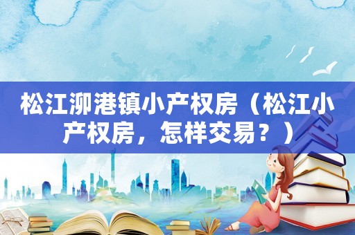 松江泖港鎮(zhèn)小產(chǎn)權(quán)房（松江小產(chǎn)權(quán)房，怎樣交易？）