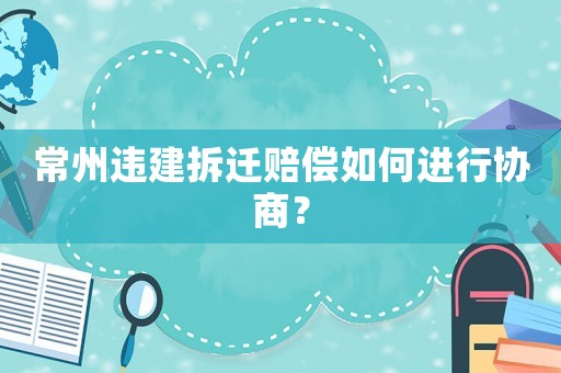常州違建拆遷賠償如何進(jìn)行協(xié)商？