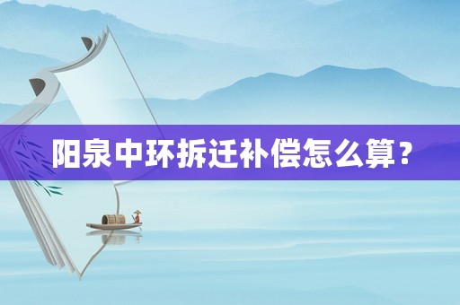 陽(yáng)泉中環(huán)拆遷補(bǔ)償怎么算？