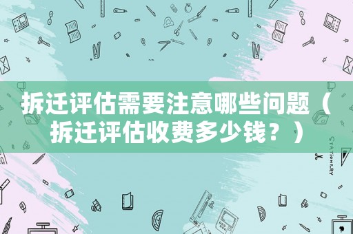 拆遷評(píng)估需要注意哪些問(wèn)題（拆遷評(píng)估收費(fèi)多少錢(qián)？）