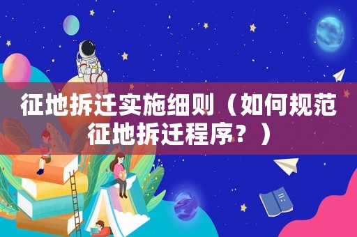 征地拆遷實施細則（如何規(guī)范征地拆遷程序？）