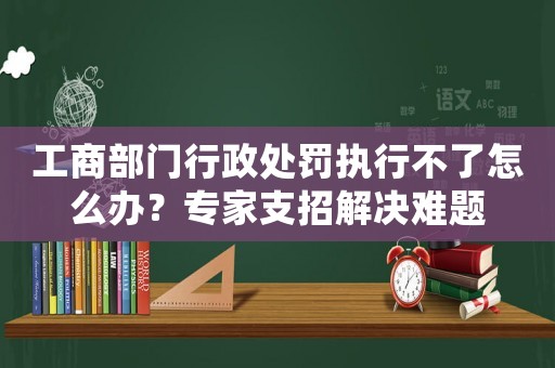 工商部門行政處罰執(zhí)行不了怎么辦？專家支招解決難題