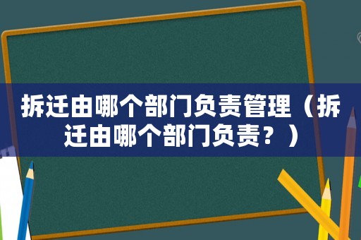 拆遷由哪個部門負責(zé)管理（拆遷由哪個部門負責(zé)？）