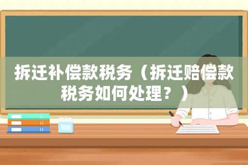 拆遷補償款稅務（拆遷賠償款稅務如何處理？）