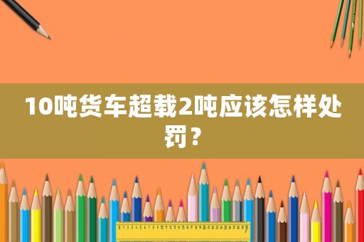 10噸貨車超載2噸應(yīng)該怎樣處罰？