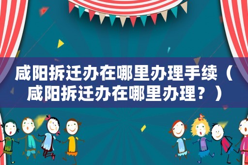咸陽拆遷辦在哪里辦理手續(xù)（咸陽拆遷辦在哪里辦理？）