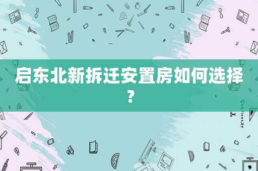啟東北新拆遷安置房如何選擇？