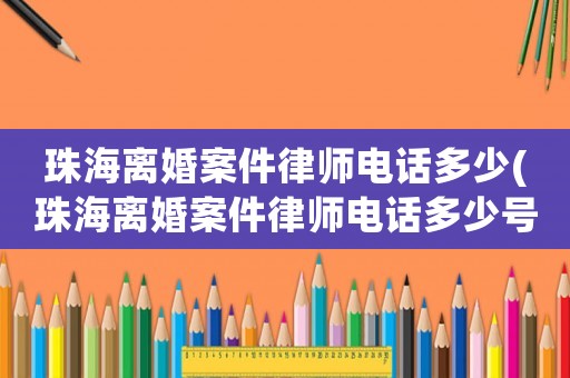 珠海離婚案件律師電話多少(珠海離婚案件律師電話多少號(hào)碼)
