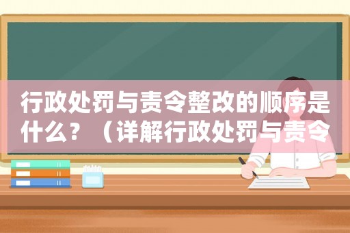 行政處罰與責(zé)令整改的順序是什么？（詳解行政處罰與責(zé)令整改的關(guān)系）
