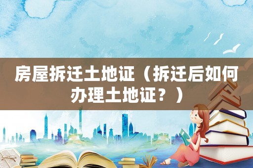 房屋拆遷土地證（拆遷后如何辦理土地證？）