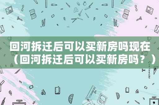 回河拆遷后可以買新房嗎現(xiàn)在（回河拆遷后可以買新房嗎？）