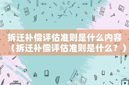 拆遷補償評估準則是什么內(nèi)容（拆遷補償評估準則是什么？）
