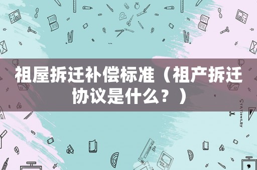 祖屋拆遷補(bǔ)償標(biāo)準(zhǔn)（祖產(chǎn)拆遷協(xié)議是什么？）