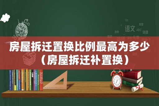 房屋拆遷置換比例最高為多少（房屋拆遷補(bǔ)置換）