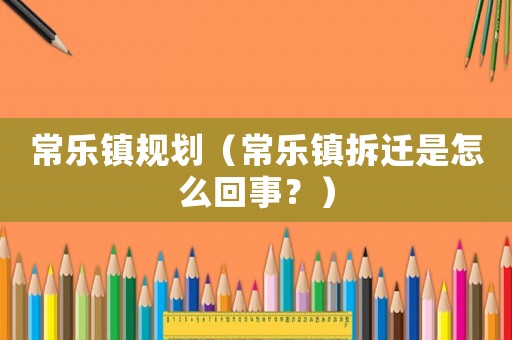 常樂鎮(zhèn)規(guī)劃（常樂鎮(zhèn)拆遷是怎么回事？）
