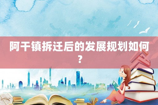阿干鎮(zhèn)拆遷后的發(fā)展規(guī)劃如何？