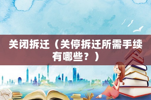 關(guān)閉拆遷（關(guān)停拆遷所需手續(xù)有哪些？）