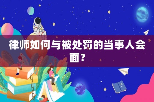 律師如何與被處罰的當(dāng)事人會面？