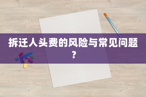 拆遷人頭費(fèi)的風(fēng)險(xiǎn)與常見(jiàn)問(wèn)題？